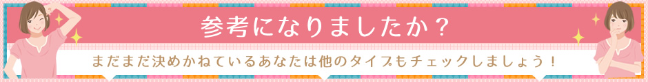 まだまだ決めかねているあなたは他のタイプもチェックしてみましょう！