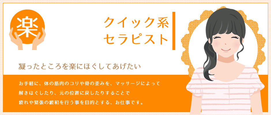 クイック系セラピスト 凝ったところを楽にほぐしてあげたい 体の特に筋肉のコリや骨の歪みを、マッサージによって解きほぐしたり元の位置に戻したりすることで、疲れや緊張をとったり、いたみを解消することを主な目的とするお仕事です。