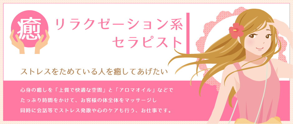 リラクゼーション系セラピスト 心身の癒しを「上質で快適な空間」と「アロマオイル」などで、たっぷり時間をかけて、お客様の体全体をほぐします高級感が演出され、価格帯が高めのサービスが多くなっています。
