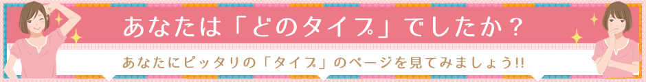 あなたは「どのタイプ」でしたか？ あなたにピッタリの「タイプ」のページを見てみましょう